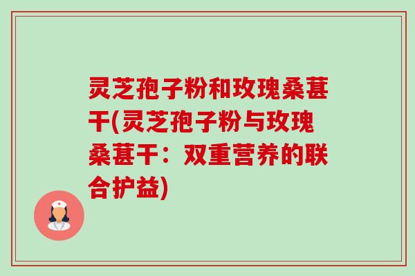 灵芝孢子粉和玫瑰桑葚干(灵芝孢子粉与玫瑰桑葚干:双重营养的联合护益)-第1张图片-卓越灵芝孢子粉 灵芝孢子粉和玫瑰桑葚干(灵芝孢子粉与玫瑰桑葚干:双重营养的联合护益)-第1张图片-卓越灵芝孢子粉