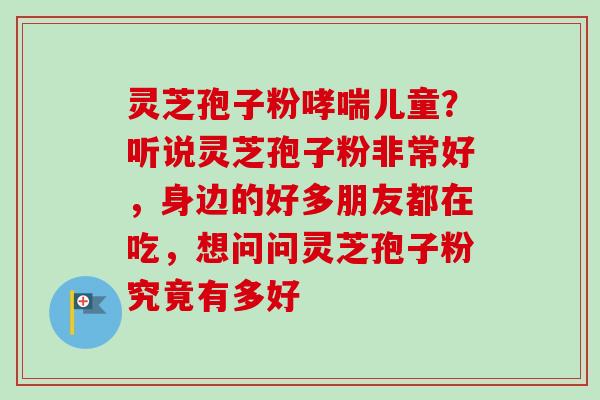 灵芝孢子粉哮喘儿童?听说灵芝孢子粉非常好,身边的好多朋友都在吃,想问问灵芝孢子粉究竟有多好-第1张图片-卓越灵芝孢子粉 灵芝孢子粉哮喘儿童?听说灵芝孢子粉非常好,身边的好多朋友都在吃,想问问灵芝孢子粉究竟有多好-第1张图片-卓越灵芝孢子粉