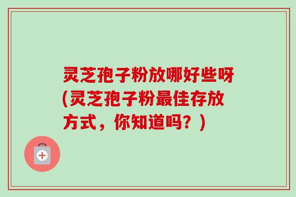 灵芝孢子粉放哪好些呀(灵芝孢子粉最佳存放方式,你知道吗?)-第1张图片-卓越灵芝孢子粉 灵芝孢子粉放哪好些呀(灵芝孢子粉最佳存放方式,你知道吗?)-第1张图片-卓越灵芝孢子粉