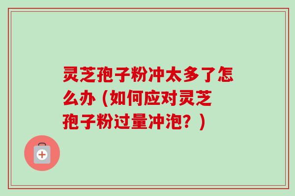 灵芝孢子粉冲太多了怎么办 (如何应对灵芝孢子粉过量冲泡?)-第1张图片-卓越灵芝孢子粉 灵芝孢子粉冲太多了怎么办 (如何应对灵芝孢子粉过量冲泡?)-第1张图片-卓越灵芝孢子粉