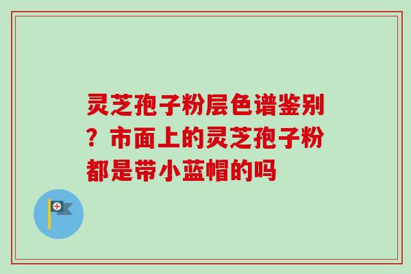 灵芝孢子粉层色谱鉴别？市面上的灵芝孢子粉都是带小蓝帽的吗-第1张图片-卓越灵芝孢子粉