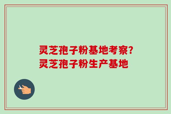 灵芝孢子粉基地考察？灵芝孢子粉生产基地-第1张图片-卓越灵芝孢子粉