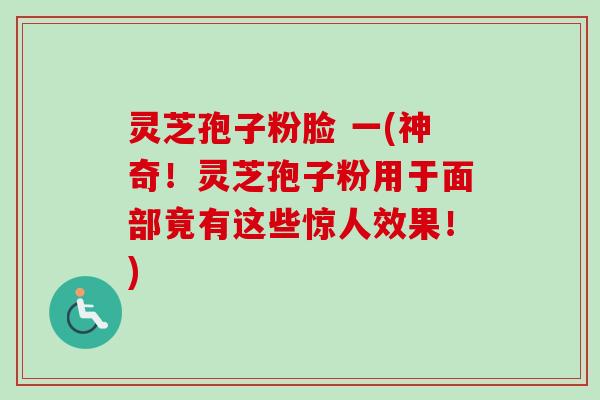 灵芝孢子粉脸 一(神奇！灵芝孢子粉用于面部竟有这些惊人效果！)-第1张图片-卓越灵芝孢子粉