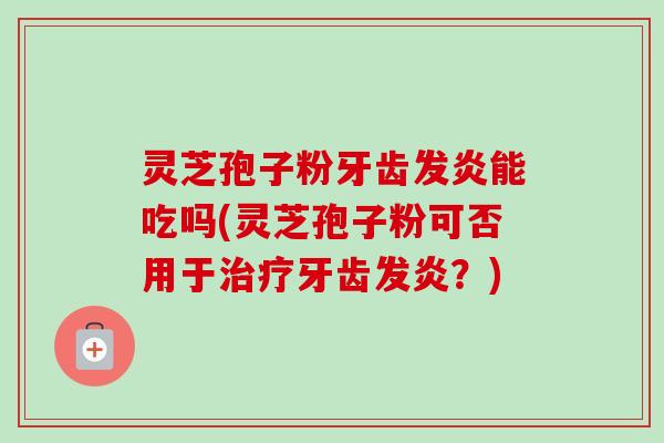灵芝孢子粉牙齿发炎能吃吗(灵芝孢子粉可否用于治疗牙齿发炎？)-第1张图片-卓越灵芝孢子粉