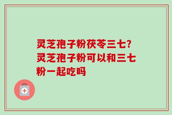灵芝孢子粉茯苓三七？灵芝孢子粉可以和三七粉一起吃吗-第1张图片-卓越灵芝孢子粉