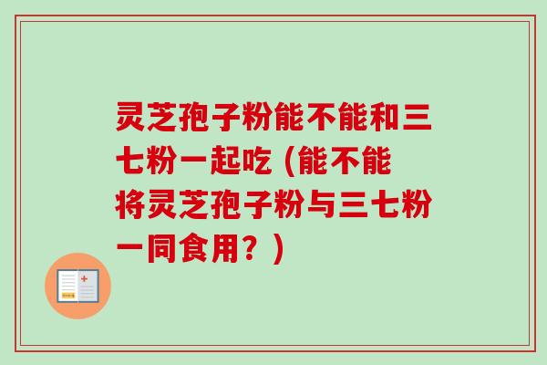 灵芝孢子粉能不能和三七粉一起吃 (能不能将灵芝孢子粉与三七粉一同食用?)-第1张图片-卓越灵芝孢子粉 灵芝孢子粉能不能和三七粉一起吃 (能不能将灵芝孢子粉与三七粉一同食用?)-第1张图片-卓越灵芝孢子粉