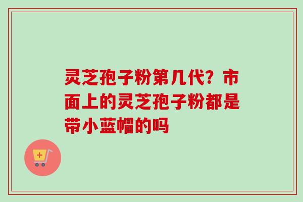 灵芝孢子粉第几代?市面上的灵芝孢子粉都是带小蓝帽的吗-第1张图片-卓越灵芝孢子粉 灵芝孢子粉第几代?市面上的灵芝孢子粉都是带小蓝帽的吗-第1张图片-卓越灵芝孢子粉