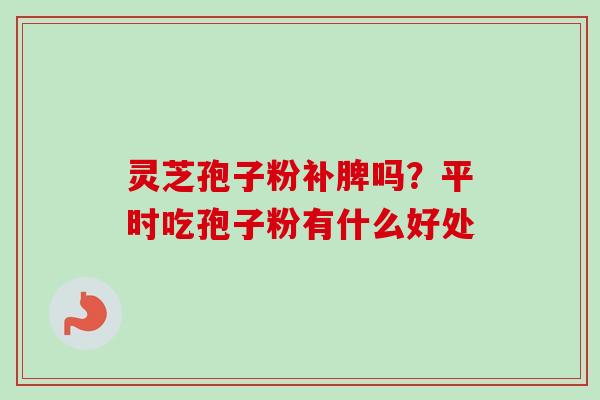 灵芝孢子粉补脾吗?平时吃孢子粉有什么好处-第1张图片-卓越灵芝孢子粉 灵芝孢子粉补脾吗?平时吃孢子粉有什么好处-第1张图片-卓越灵芝孢子粉
