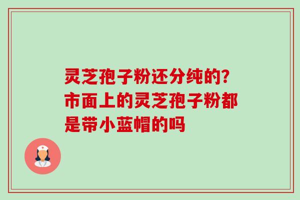 灵芝孢子粉还分纯的?市面上的灵芝孢子粉都是带小蓝帽的吗-第1张图片-卓越灵芝孢子粉 灵芝孢子粉还分纯的?市面上的灵芝孢子粉都是带小蓝帽的吗-第1张图片-卓越灵芝孢子粉