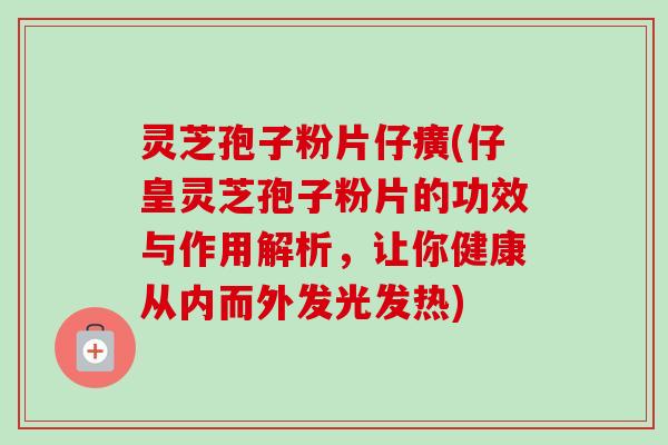 灵芝孢子粉片仔癀(仔皇灵芝孢子粉片的功效与作用解析，让你健康从内而外发光发热)-第1张图片-卓越灵芝孢子粉