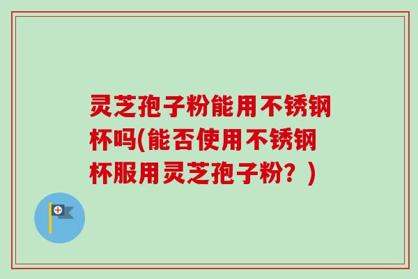 灵芝孢子粉能用不锈钢杯吗(能否使用不锈钢杯服用灵芝孢子粉?)-第1张图片-卓越灵芝孢子粉 灵芝孢子粉能用不锈钢杯吗(能否使用不锈钢杯服用灵芝孢子粉?)-第1张图片-卓越灵芝孢子粉