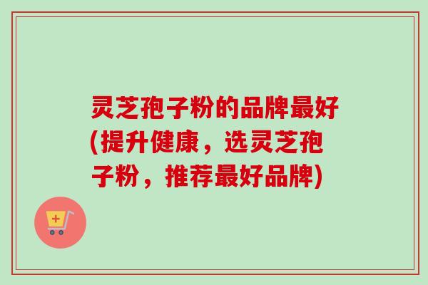 灵芝孢子粉的品牌最好(提升健康，选灵芝孢子粉，推荐最好品牌)-第1张图片-卓越灵芝孢子粉