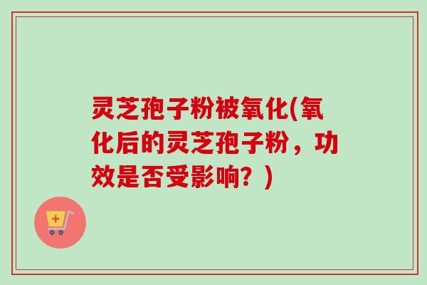 灵芝孢子粉被氧化(氧化后的灵芝孢子粉，功效是否受影响？)-第1张图片-卓越灵芝孢子粉