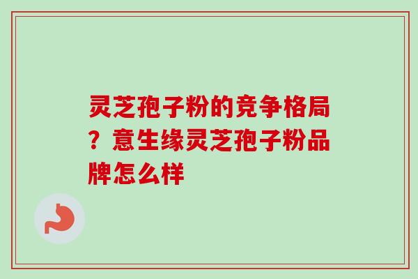 灵芝孢子粉的竞争格局?意生缘灵芝孢子粉品牌怎么样-第1张图片-卓越灵芝孢子粉 灵芝孢子粉的竞争格局?意生缘灵芝孢子粉品牌怎么样-第1张图片-卓越灵芝孢子粉