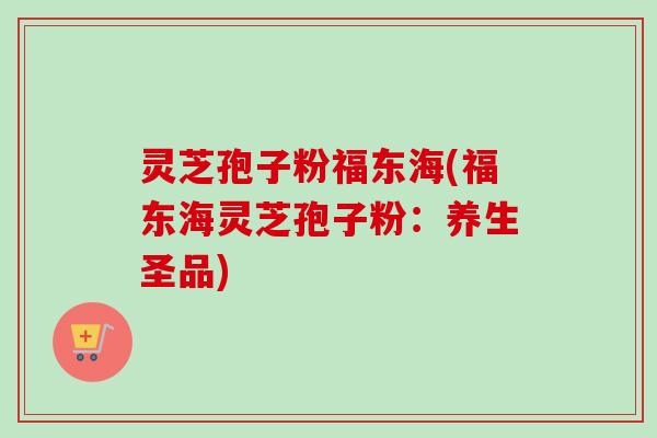 灵芝孢子粉福东海(福东海灵芝孢子粉:养生圣品)-第1张图片-卓越灵芝孢子粉 灵芝孢子粉福东海(福东海灵芝孢子粉:养生圣品)-第1张图片-卓越灵芝孢子粉