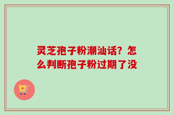 灵芝孢子粉潮汕话?怎么判断孢子粉过期了没-第1张图片-卓越灵芝孢子粉 灵芝孢子粉潮汕话?怎么判断孢子粉过期了没-第1张图片-卓越灵芝孢子粉