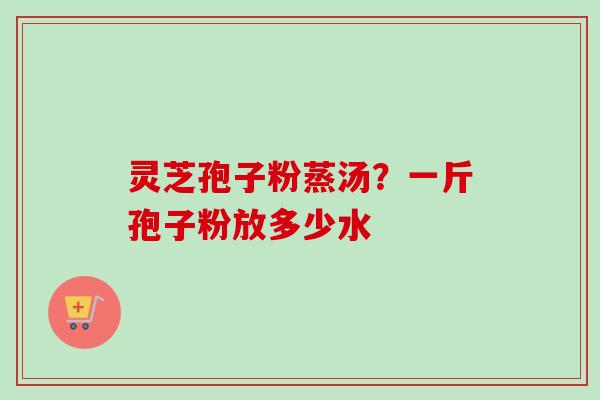 灵芝孢子粉蒸汤？一斤孢子粉放多少水-第1张图片-卓越灵芝孢子粉