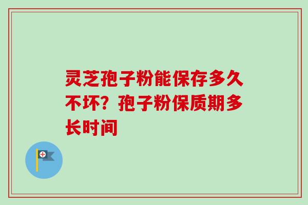 灵芝孢子粉能保存多久不坏？孢子粉保质期多长时间-第1张图片-卓越灵芝孢子粉