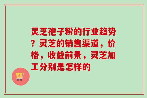 灵芝孢子粉的行业趋势？灵芝的销售渠道，价格，收益前景，灵芝加工分别是怎样的-第1张图片-卓越灵芝孢子粉