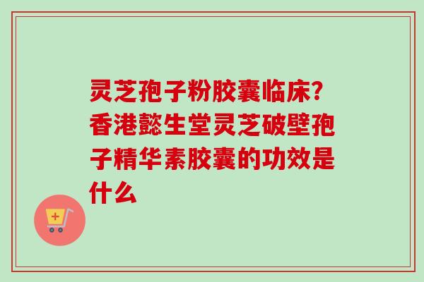 灵芝孢子粉胶囊临床？香港懿生堂灵芝破壁孢子精华素胶囊的功效是什么-第1张图片-卓越灵芝孢子粉
