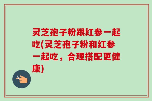 灵芝孢子粉跟红参一起吃(灵芝孢子粉和红参一起吃,合理搭配更健康)-第1张图片-卓越灵芝孢子粉 灵芝孢子粉跟红参一起吃(灵芝孢子粉和红参一起吃,合理搭配更健康)-第1张图片-卓越灵芝孢子粉