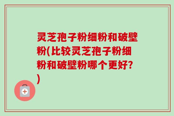 灵芝孢子粉细粉和破壁粉(比较灵芝孢子粉细粉和破壁粉哪个更好?)-第1张图片-卓越灵芝孢子粉 灵芝孢子粉细粉和破壁粉(比较灵芝孢子粉细粉和破壁粉哪个更好?)-第1张图片-卓越灵芝孢子粉