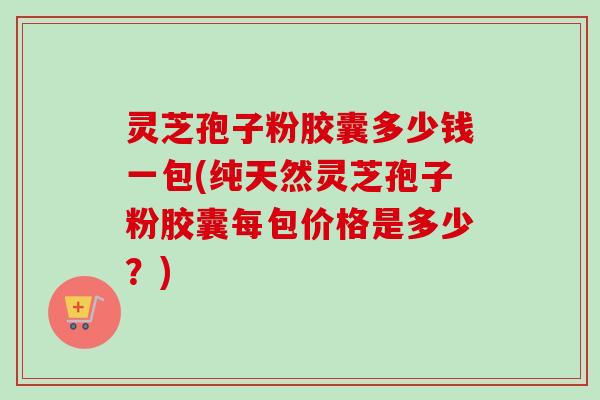 灵芝孢子粉胶囊多少钱一包(纯天然灵芝孢子粉胶囊每包价格是多少?)-第1张图片-卓越灵芝孢子粉 灵芝孢子粉胶囊多少钱一包(纯天然灵芝孢子粉胶囊每包价格是多少?)-第1张图片-卓越灵芝孢子粉