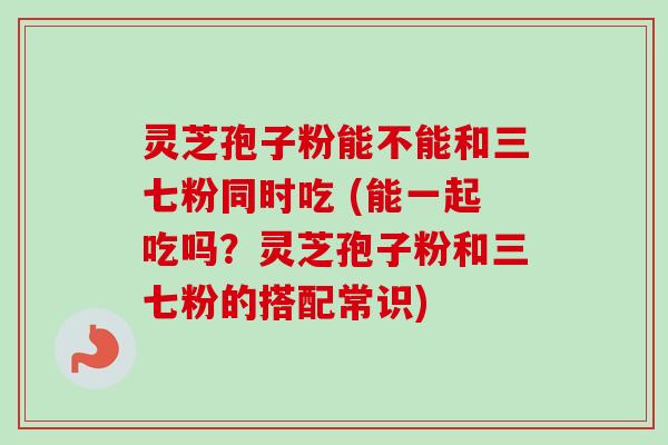 灵芝孢子粉能不能和三七粉同时吃 (能一起吃吗？灵芝孢子粉和三七粉的搭配常识)-第1张图片-卓越灵芝孢子粉