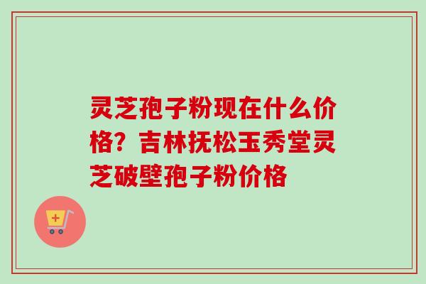 灵芝孢子粉现在什么价格?吉林抚松玉秀堂灵芝破壁孢子粉价格-第1张图片-卓越灵芝孢子粉 灵芝孢子粉现在什么价格?吉林抚松玉秀堂灵芝破壁孢子粉价格-第1张图片-卓越灵芝孢子粉