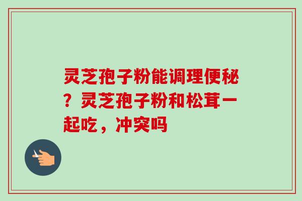 灵芝孢子粉能调理便秘？灵芝孢子粉和松茸一起吃，冲突吗-第1张图片-卓越灵芝孢子粉