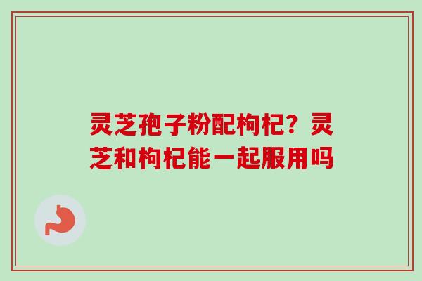 灵芝孢子粉配枸杞?灵芝和枸杞能一起服用吗-第1张图片-卓越灵芝孢子粉 灵芝孢子粉配枸杞?灵芝和枸杞能一起服用吗-第1张图片-卓越灵芝孢子粉