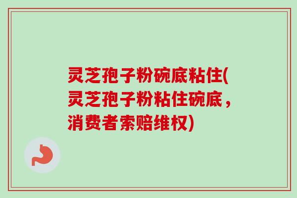 灵芝孢子粉碗底粘住(灵芝孢子粉粘住碗底,消费者索赔维权)-第1张图片-卓越灵芝孢子粉 灵芝孢子粉碗底粘住(灵芝孢子粉粘住碗底,消费者索赔维权)-第1张图片-卓越灵芝孢子粉