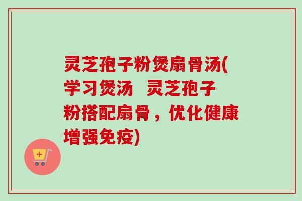 灵芝孢子粉煲扇骨汤(学习煲汤 灵芝孢子粉搭配扇骨,优化健康增强免疫)-第1张图片-卓越灵芝孢子粉 灵芝孢子粉煲扇骨汤(学习煲汤 灵芝孢子粉搭配扇骨,优化健康增强免疫)-第1张图片-卓越灵芝孢子粉