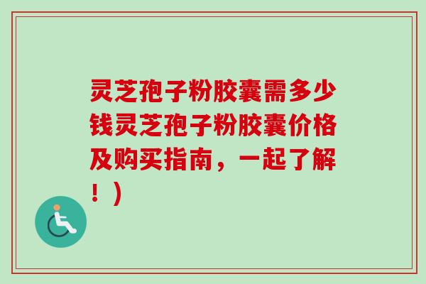 灵芝孢子粉胶囊需多少钱灵芝孢子粉胶囊价格及购买指南，一起了解！)-第1张图片-卓越灵芝孢子粉