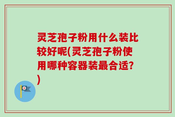 灵芝孢子粉用什么装比较好呢(灵芝孢子粉使用哪种容器装最合适?)-第1张图片-卓越灵芝孢子粉 灵芝孢子粉用什么装比较好呢(灵芝孢子粉使用哪种容器装最合适?)-第1张图片-卓越灵芝孢子粉
