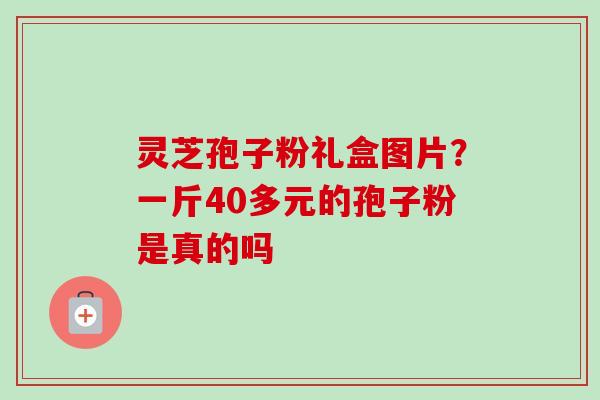 灵芝孢子粉礼盒图片?一斤40多元的孢子粉是真的吗-第1张图片-卓越灵芝孢子粉 灵芝孢子粉礼盒图片?一斤40多元的孢子粉是真的吗-第1张图片-卓越灵芝孢子粉