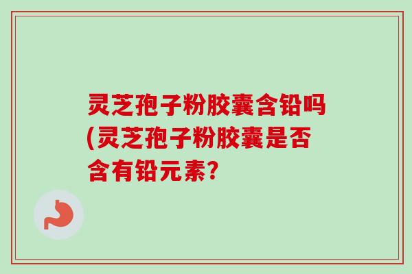 灵芝孢子粉胶囊含铅吗(灵芝孢子粉胶囊是否含有铅元素?-第1张图片-卓越灵芝孢子粉 灵芝孢子粉胶囊含铅吗(灵芝孢子粉胶囊是否含有铅元素?-第1张图片-卓越灵芝孢子粉