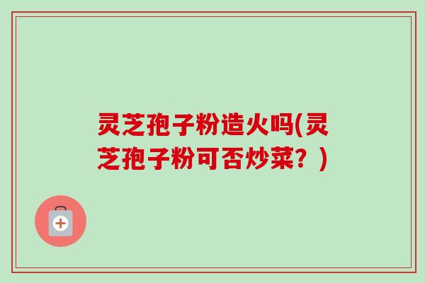 灵芝孢子粉造火吗(灵芝孢子粉可否炒菜？)-第1张图片-卓越灵芝孢子粉