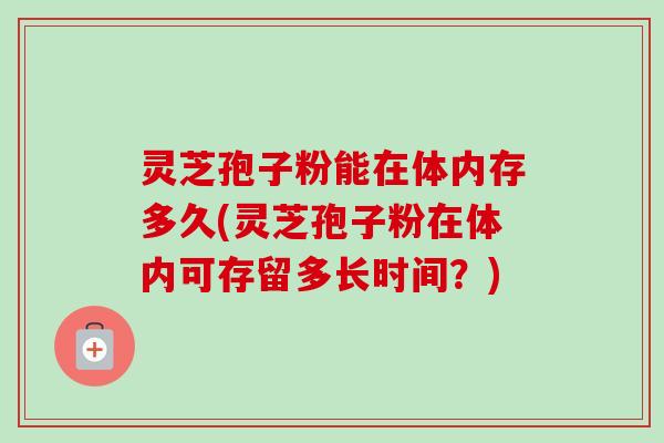 灵芝孢子粉能在体内存多久(灵芝孢子粉在体内可存留多长时间?)-第1张图片-卓越灵芝孢子粉 灵芝孢子粉能在体内存多久(灵芝孢子粉在体内可存留多长时间?)-第1张图片-卓越灵芝孢子粉