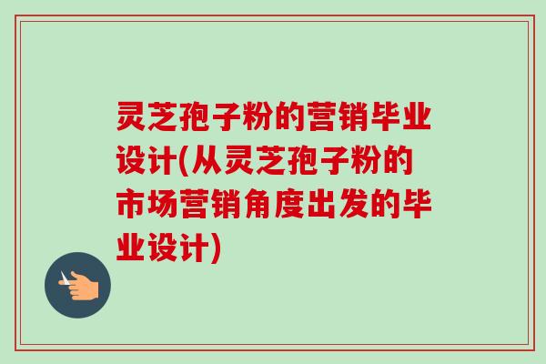 灵芝孢子粉的营销毕业设计(从灵芝孢子粉的市场营销角度出发的毕业设计)-第1张图片-卓越灵芝孢子粉