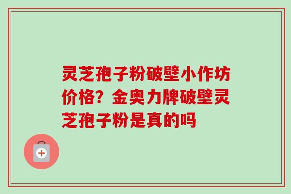 灵芝孢子粉破壁小作坊价格？金奥力牌破壁灵芝孢子粉是真的吗-第1张图片-卓越灵芝孢子粉