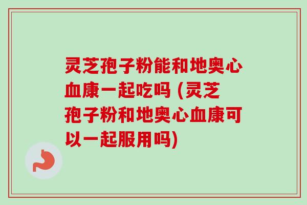 灵芝孢子粉能和地奥心血康一起吃吗 (灵芝孢子粉和地奥心血康可以一起服用吗)-第1张图片-卓越灵芝孢子粉 灵芝孢子粉能和地奥心血康一起吃吗 (灵芝孢子粉和地奥心血康可以一起服用吗)-第1张图片-卓越灵芝孢子粉