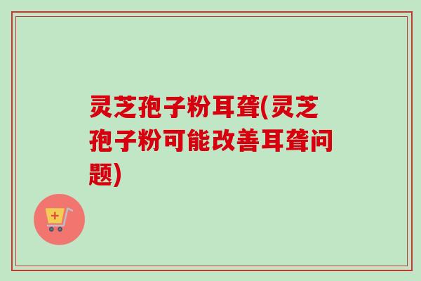 灵芝孢子粉耳聋(灵芝孢子粉可能改善耳聋问题)-第1张图片-卓越灵芝孢子粉 灵芝孢子粉耳聋(灵芝孢子粉可能改善耳聋问题)-第1张图片-卓越灵芝孢子粉
