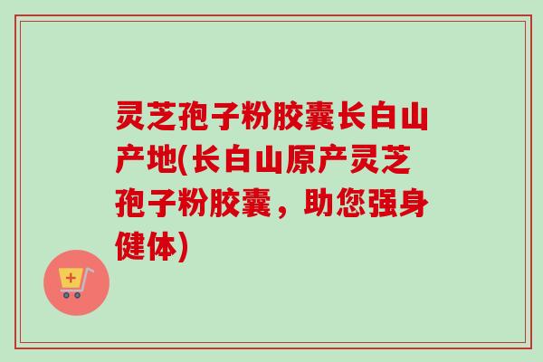 灵芝孢子粉胶囊长白山产地(长白山原产灵芝孢子粉胶囊,助您强身健体)-第1张图片-卓越灵芝孢子粉 灵芝孢子粉胶囊长白山产地(长白山原产灵芝孢子粉胶囊,助您强身健体)-第1张图片-卓越灵芝孢子粉