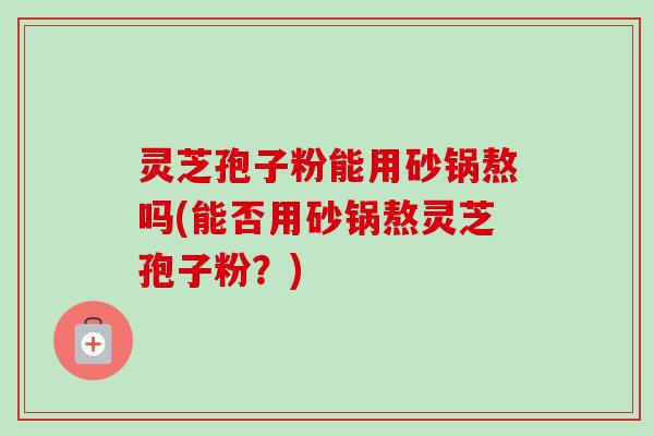 灵芝孢子粉能用砂锅熬吗(能否用砂锅熬灵芝孢子粉？)-第1张图片-卓越灵芝孢子粉