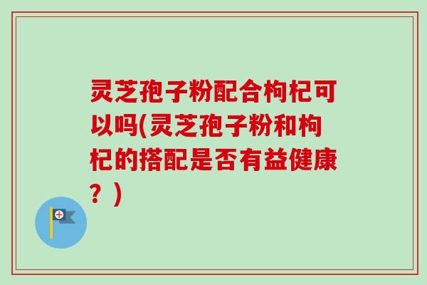 灵芝孢子粉配合枸杞可以吗(灵芝孢子粉和枸杞的搭配是否有益健康？)-第1张图片-卓越灵芝孢子粉