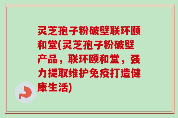 灵芝孢子粉破壁联环颐和堂(灵芝孢子粉破壁产品，联环颐和堂，强力提取维护免疫打造健康生活)-第1张图片-卓越灵芝孢子粉
