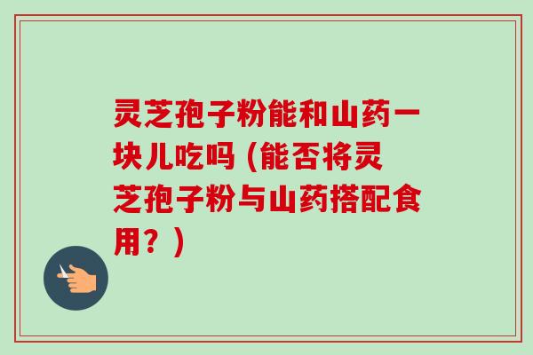 灵芝孢子粉能和山药一块儿吃吗 (能否将灵芝孢子粉与山药搭配食用?)-第1张图片-卓越灵芝孢子粉 灵芝孢子粉能和山药一块儿吃吗 (能否将灵芝孢子粉与山药搭配食用?)-第1张图片-卓越灵芝孢子粉