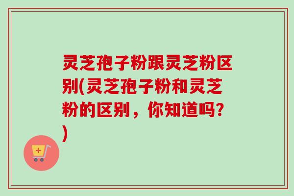 灵芝孢子粉跟灵芝粉区别(灵芝孢子粉和灵芝粉的区别,你知道吗?)-第1张图片-卓越灵芝孢子粉 灵芝孢子粉跟灵芝粉区别(灵芝孢子粉和灵芝粉的区别,你知道吗?)-第1张图片-卓越灵芝孢子粉