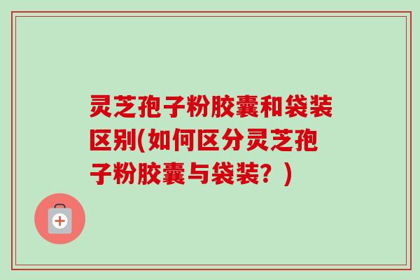 灵芝孢子粉胶囊和袋装区别(如何区分灵芝孢子粉胶囊与袋装?)-第1张图片-卓越灵芝孢子粉 灵芝孢子粉胶囊和袋装区别(如何区分灵芝孢子粉胶囊与袋装?)-第1张图片-卓越灵芝孢子粉